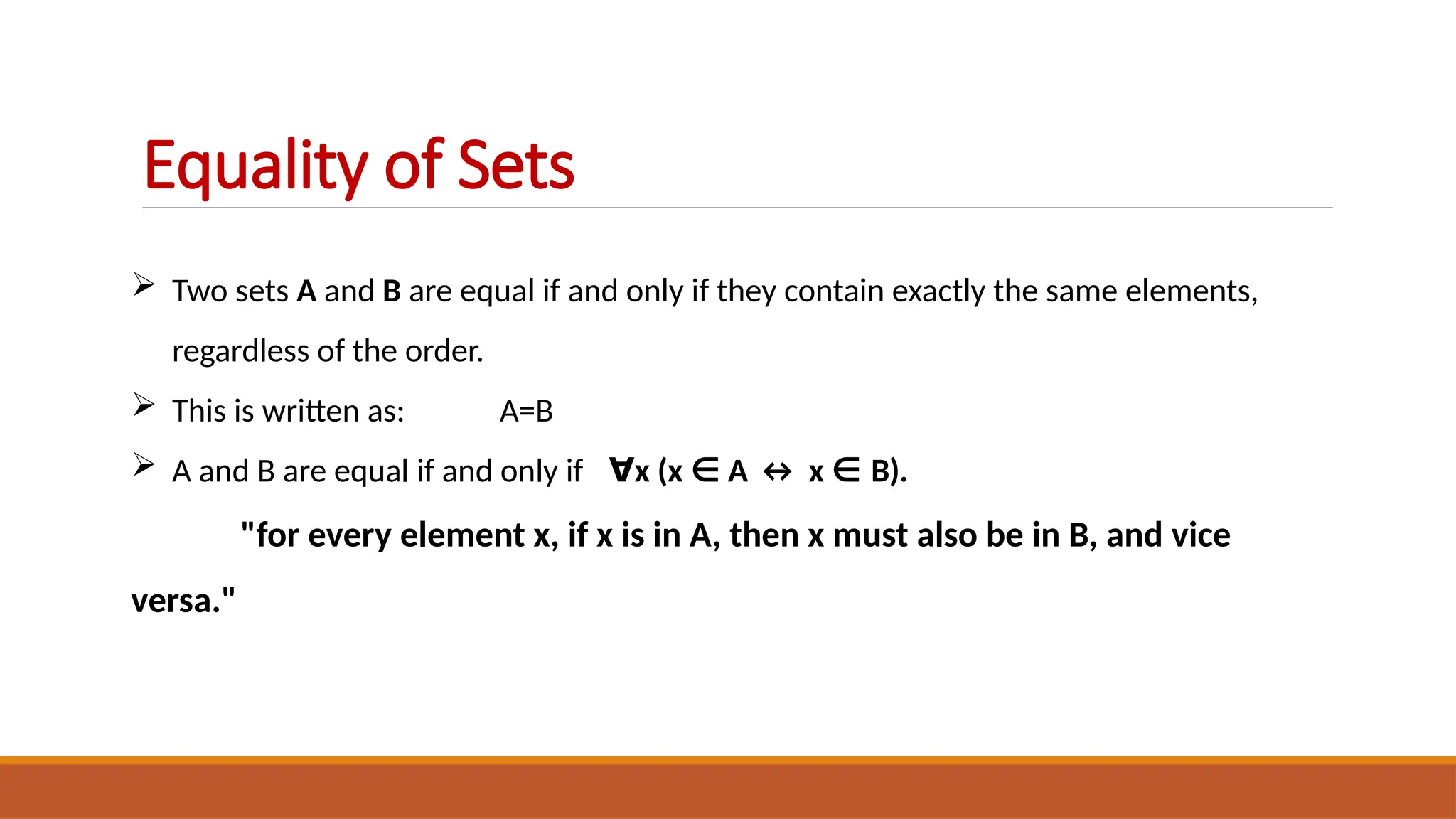  Two sets A and B are equal if and only if they contain exactly the same elements,
regardless of the order.
 This is written as: A=B
 A and B are equal if and only if ∀x (x ∈ A ↔ x ∈ B).
"for every element x, if x is in A, then x must also be in B, and vice
versa."
Equality of Sets
 
