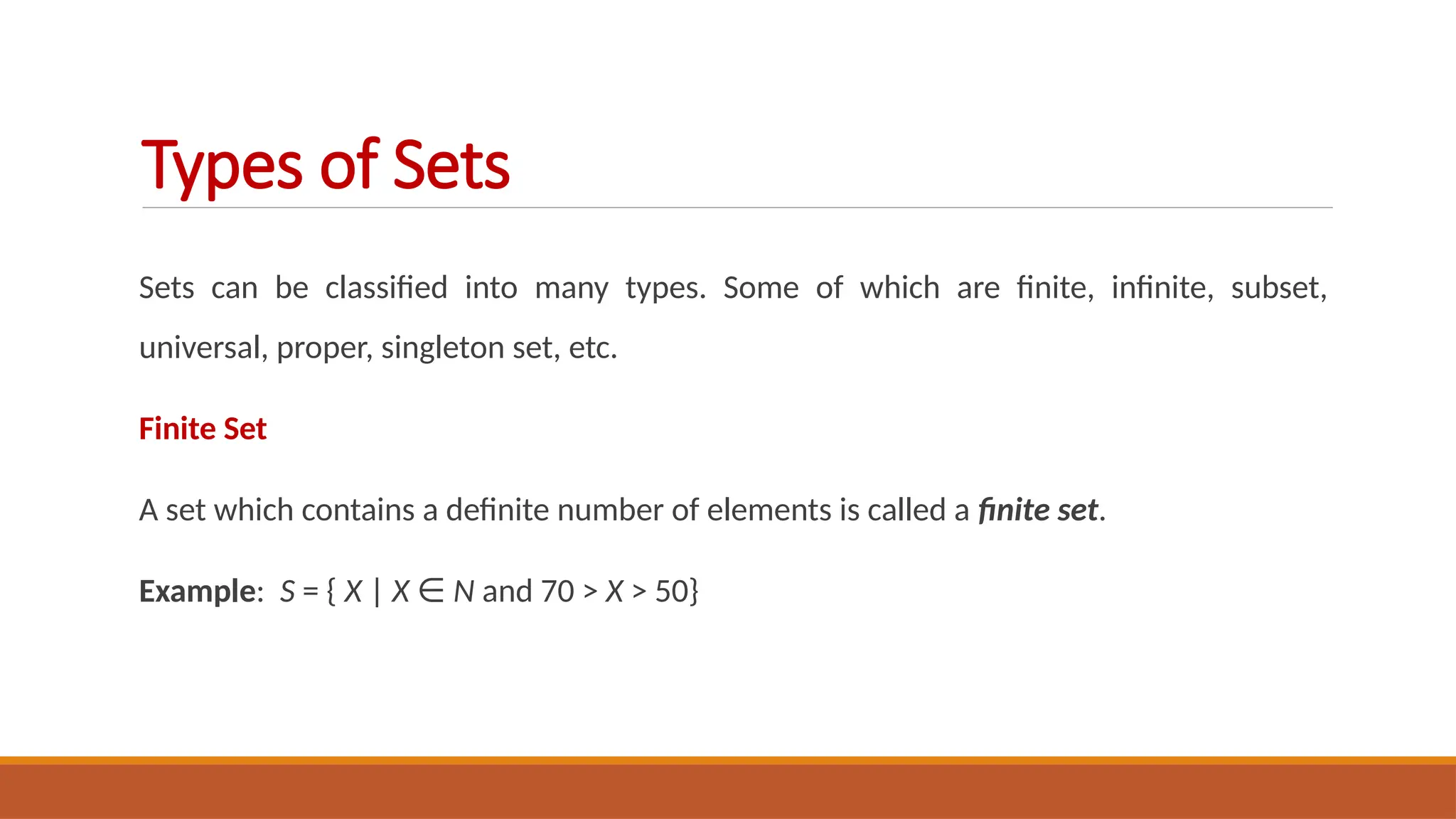 Sets can be classified into many types. Some of which are finite, infinite, subset,
universal, proper, singleton set, etc.
Finite Set
A set which contains a definite number of elements is called a finite set.
Example: S = { X | X ∈ N and 70 > X > 50}
Types of Sets
 