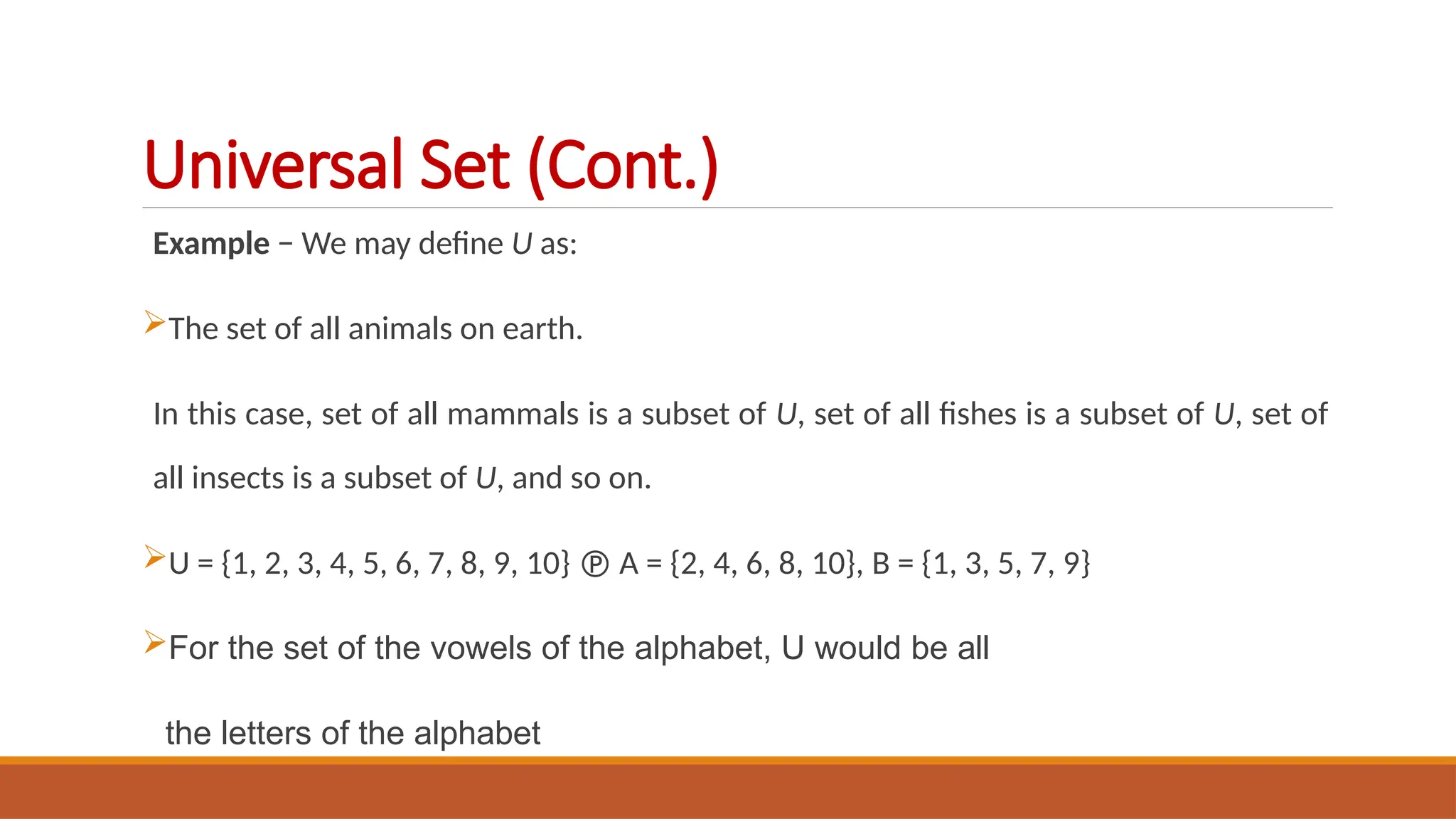 Example − We may define U as:
The set of all animals on earth.
In this case, set of all mammals is a subset of U, set of all fishes is a subset of U, set of
all insects is a subset of U, and so on.
U = {1, 2, 3, 4, 5, 6, 7, 8, 9, 10}  A = {2, 4, 6, 8, 10}, B = {1, 3, 5, 7, 9}
For the set of the vowels of the alphabet, U would be all
the letters of the alphabet
Universal Set (Cont.)
 