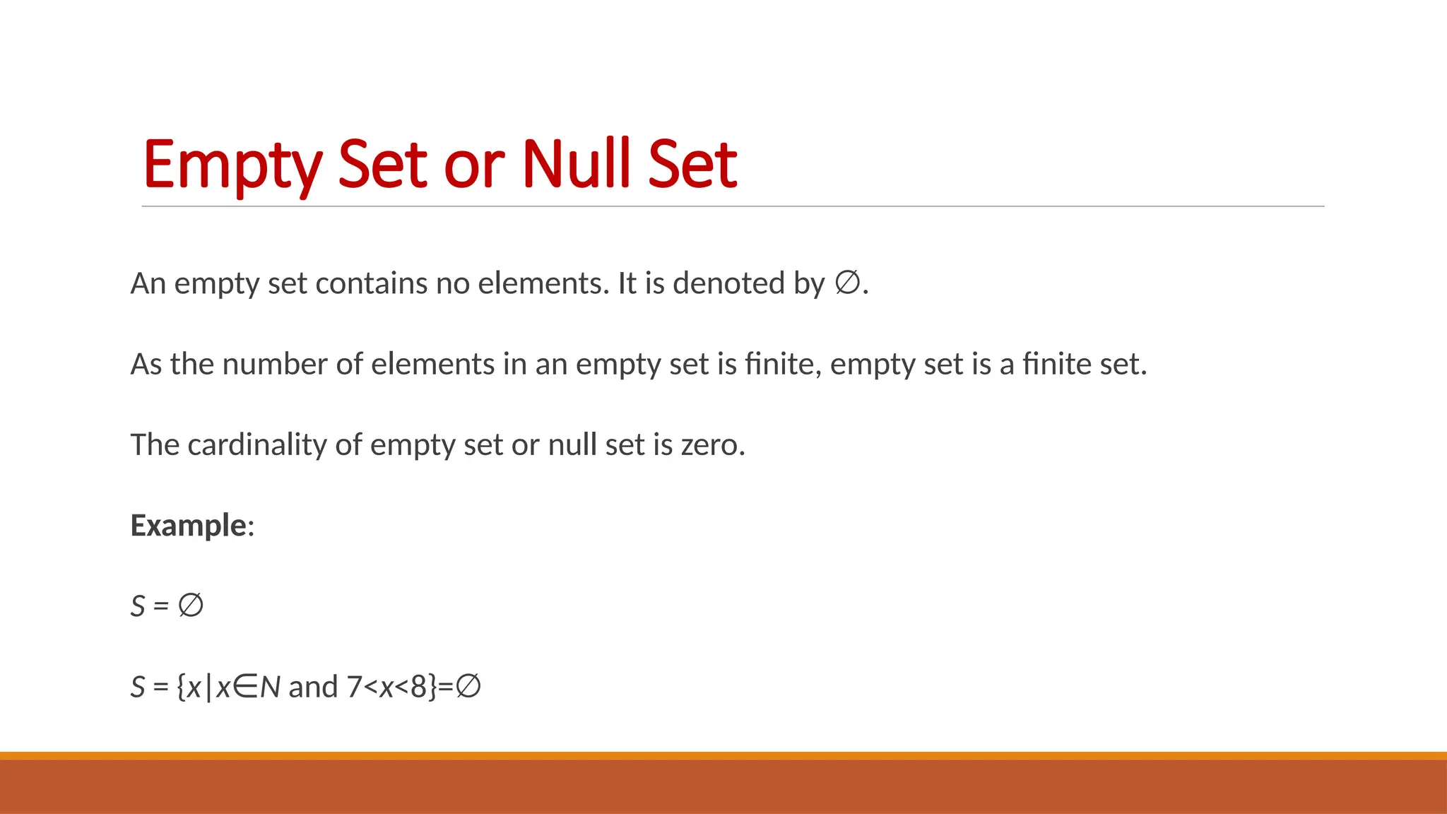 An empty set contains no elements. It is denoted by .
∅
As the number of elements in an empty set is finite, empty set is a finite set.
The cardinality of empty set or null set is zero.
Example:
S = ∅
S = {x|x∈N and 7<x<8}=∅
Empty Set or Null Set
 