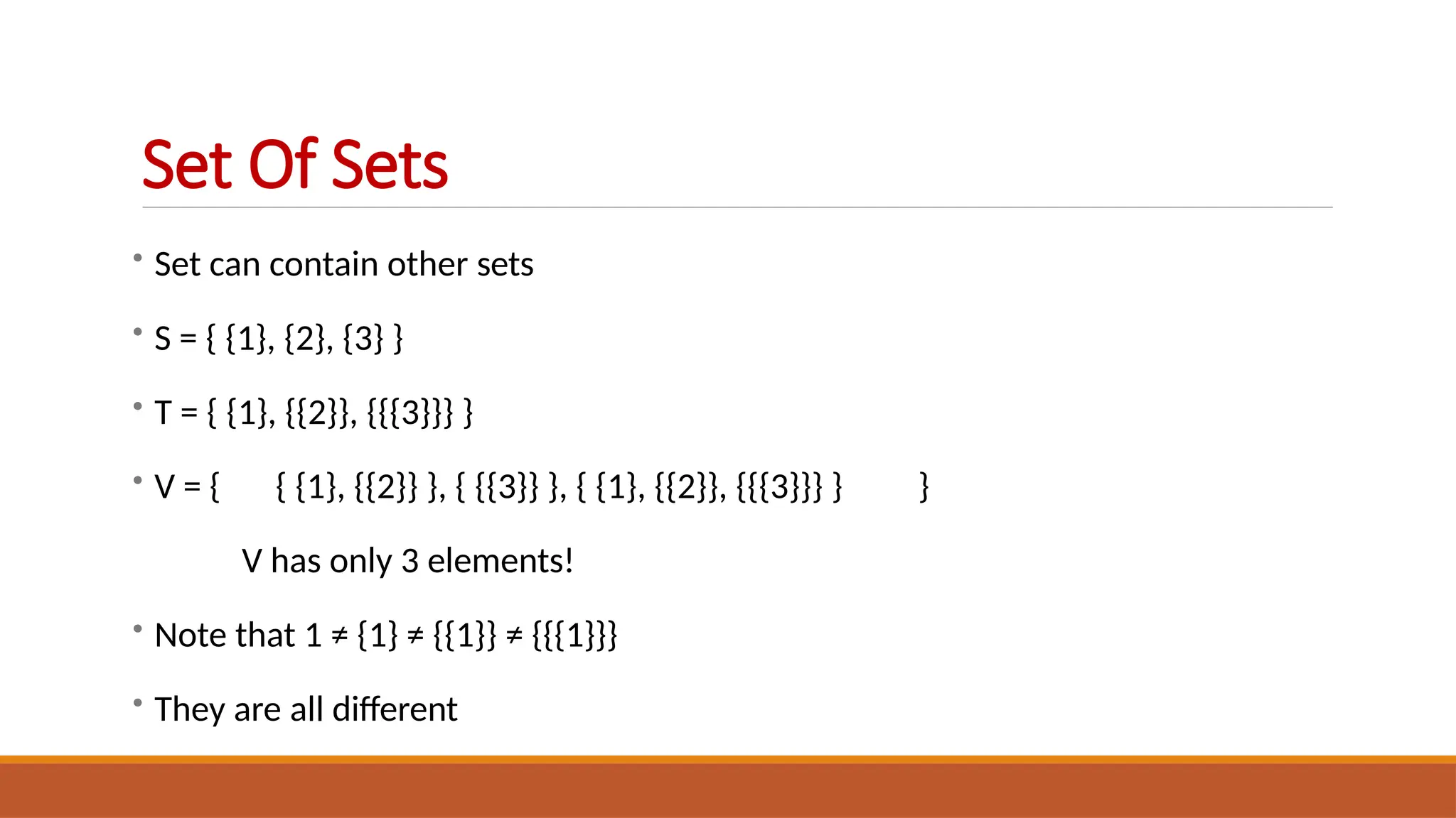 • Set can contain other sets
• S = { {1}, {2}, {3} }
• T = { {1}, {{2}}, {{{3}}} }
• V = { { {1}, {{2}} }, { {{3}} }, { {1}, {{2}}, {{{3}}} } }
V has only 3 elements!
• Note that 1 ≠ {1} ≠ {{1}} ≠ {{{1}}}
• They are all different
Set Of Sets
 