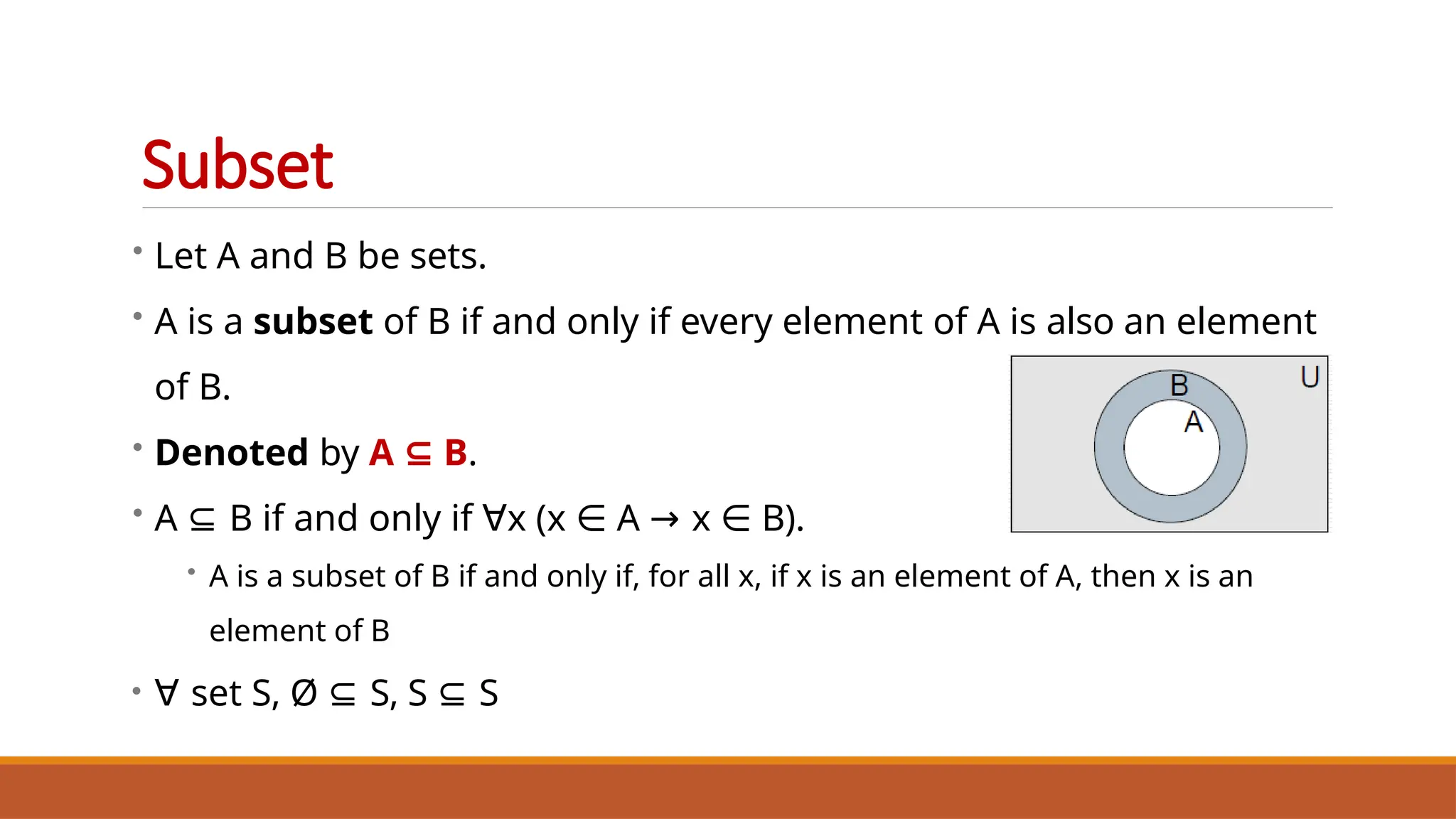 • Let A and B be sets.
• A is a subset of B if and only if every element of A is also an element
of B.
• Denoted by A ⊆ B.
• A ⊆ B if and only if ∀x (x ∈ A → x ∈ B).
• A is a subset of B if and only if, for all x, if x is an element of A, then x is an
element of B
• ∀ set S, Ø ⊆ S, S ⊆ S
Subset
 