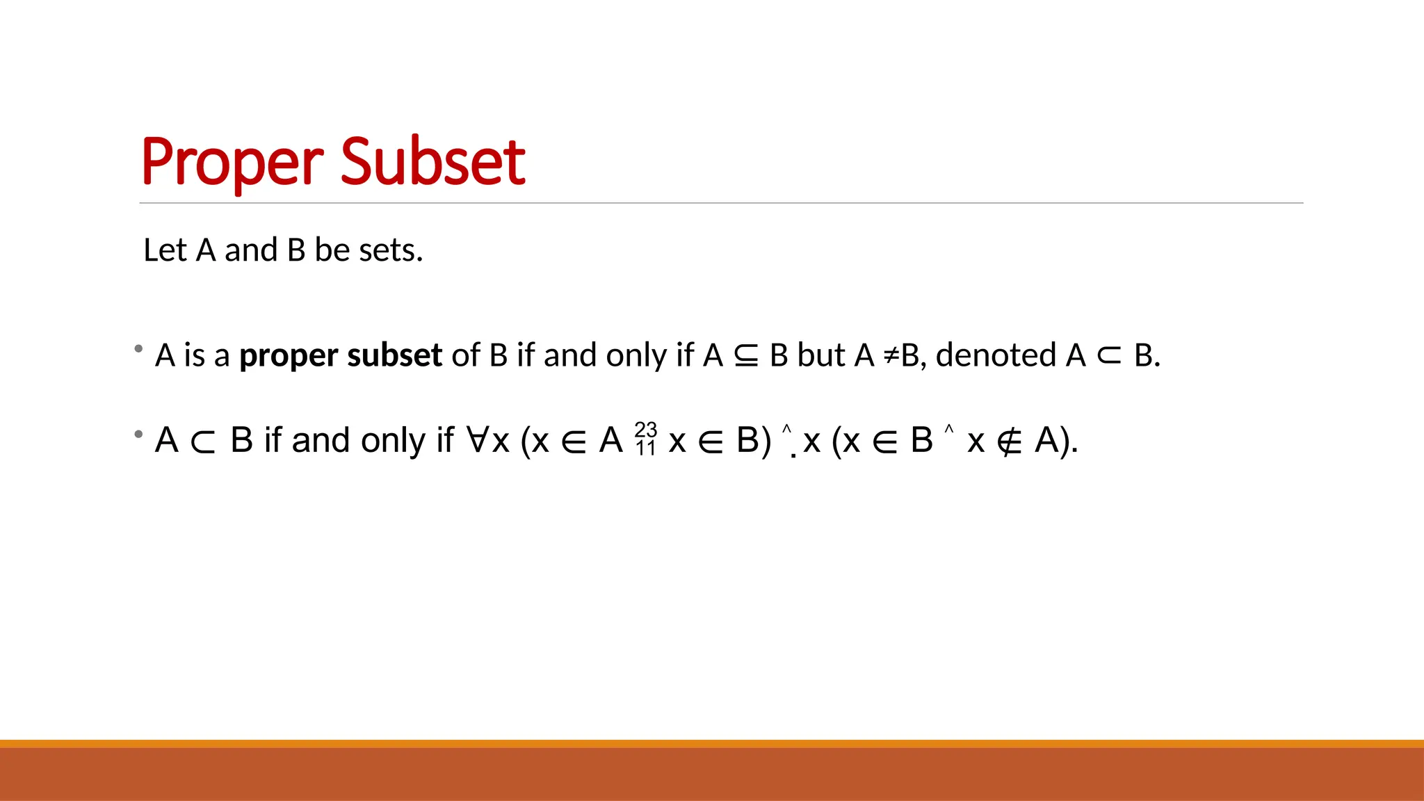 Let A and B be sets.
• A is a proper subset of B if and only if A ⊆ B but A ≠B, denoted A ⊂ B.
• A ⊂ B if and only if ∀x (x ∈ A  x ∈ B) ˄ x (x ∈ B ˄ x ∉ A).
Proper Subset
 