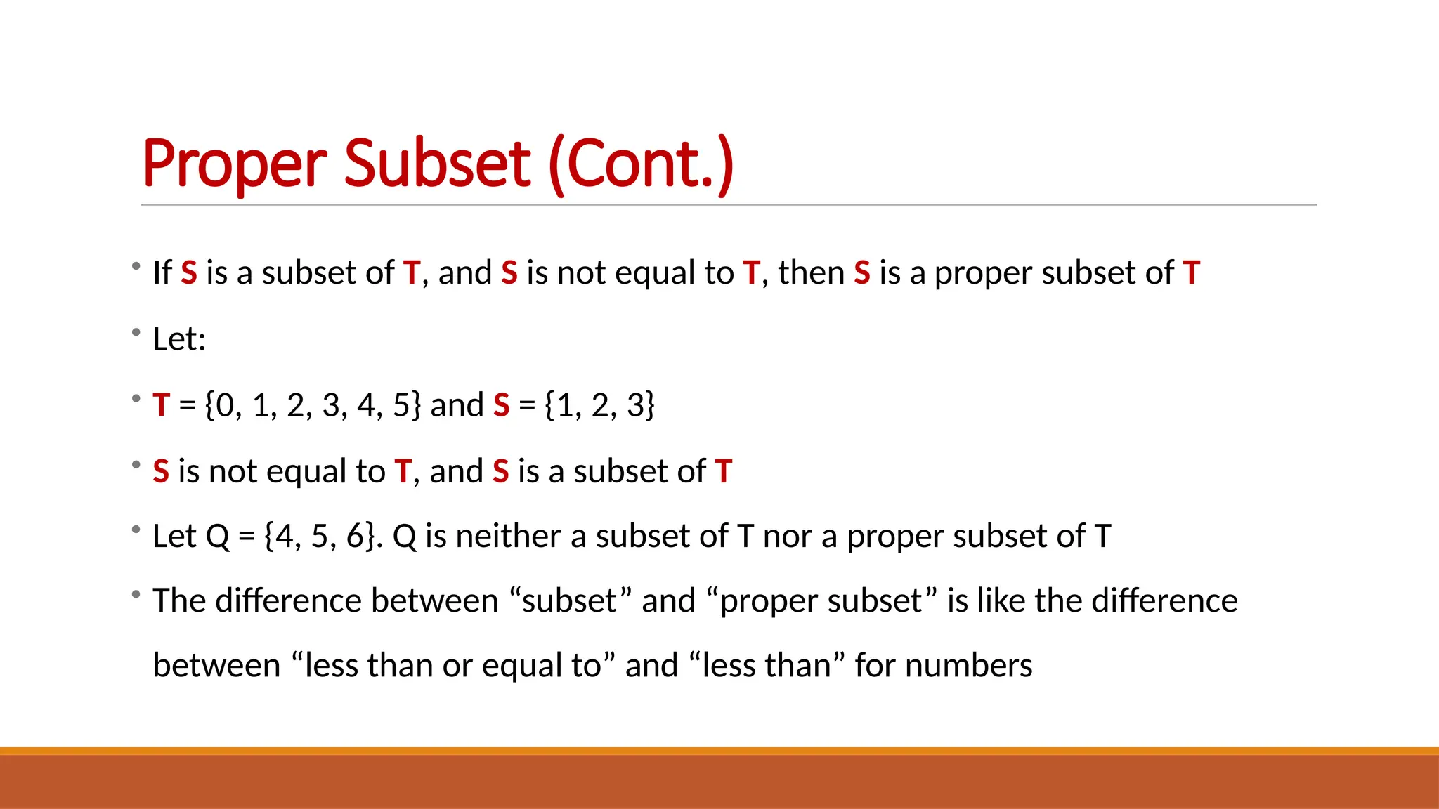 • If S is a subset of T, and S is not equal to T, then S is a proper subset of T
• Let:
• T = {0, 1, 2, 3, 4, 5} and S = {1, 2, 3}
• S is not equal to T, and S is a subset of T
• Let Q = {4, 5, 6}. Q is neither a subset of T nor a proper subset of T
• The difference between “subset” and “proper subset” is like the difference
between “less than or equal to” and “less than” for numbers
Proper Subset (Cont.)
 