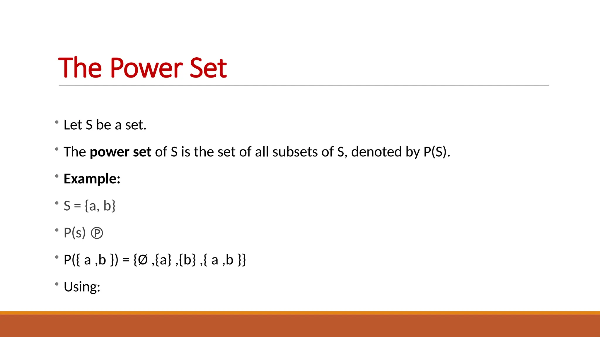 • Let S be a set.
• The power set of S is the set of all subsets of S, denoted by P(S).
• Example:
• S = {a, b}
• P(s) 
• P({ a ,b }) = {Ø ,{a} ,{b} ,{ a ,b }}
• Using:
The Power Set
 