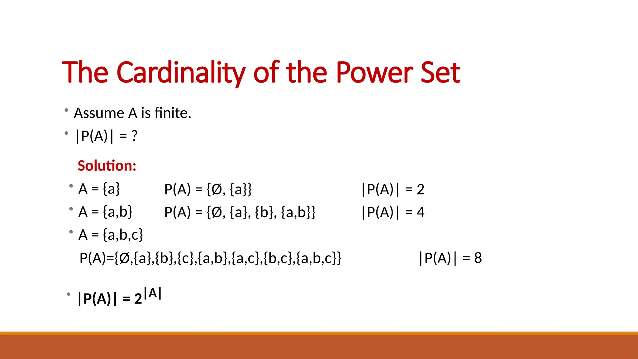 • Assume A is finite.
• |P(A)| = ?
Solution:
• A = {a}
• A = {a,b}
• A = {a,b,c}
P(A) = {Ø, {a}}
P(A) = {Ø, {a}, {b}, {a,b}}
|P(A)| = 2
|P(A)| = 4
P(A)={Ø,{a},{b},{c},{a,b},{a,c},{b,c},{a,b,c}} |P(A)| = 8
• |P(A)| = 2|A|
The Cardinality of the Power Set
 
