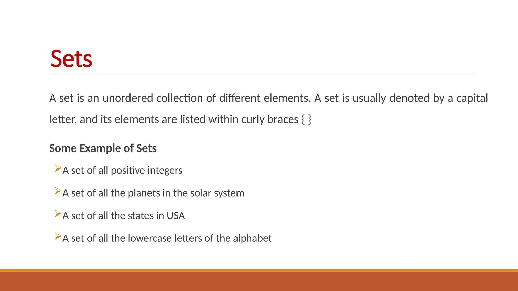 A set is an unordered collection of different elements. A set is usually denoted by a capital
letter, and its elements are listed within curly braces { }
Some Example of Sets
A set of all positive integers
A set of all the planets in the solar system
A set of all the states in USA
A set of all the lowercase letters of the alphabet
Sets
 