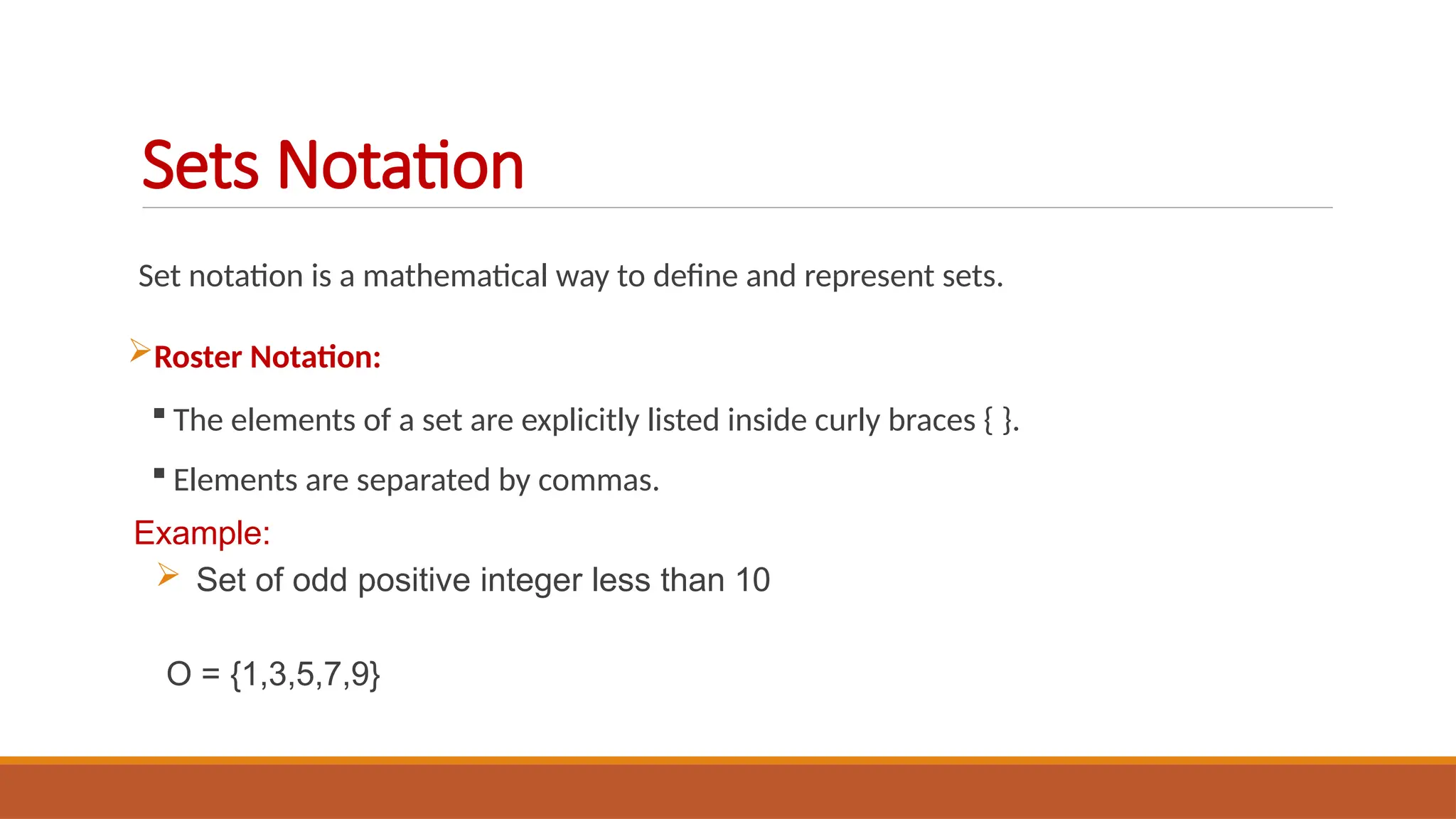 Set notation is a mathematical way to define and represent sets.
Roster Notation:
 The elements of a set are explicitly listed inside curly braces { }.
 Elements are separated by commas.
Example:
 Set of odd positive integer less than 10
O = {1,3,5,7,9}
Sets Notation
 