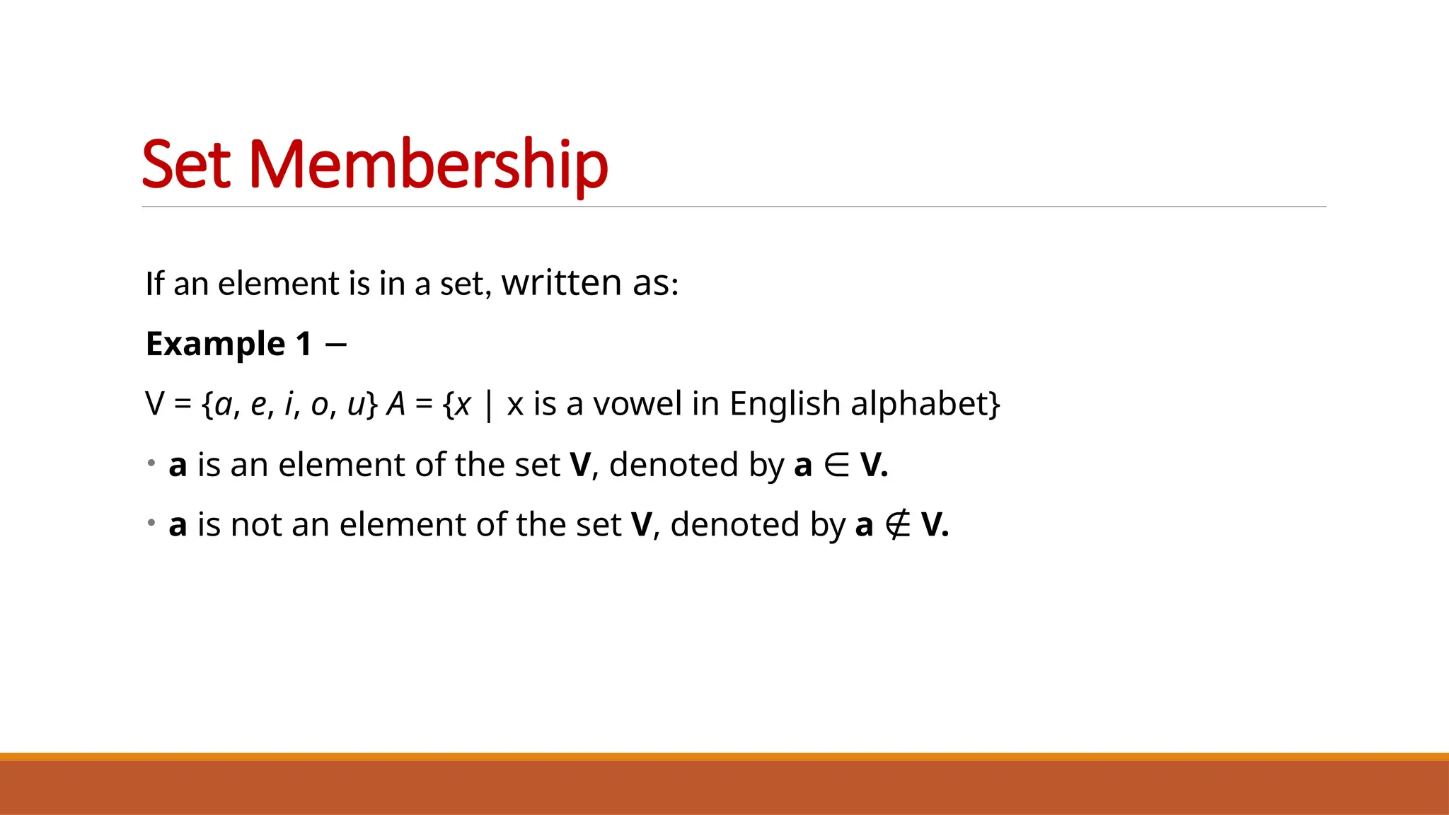 If an element is in a set, written as:
Example 1 −
V = {a, e, i, o, u} A = {x | x is a vowel in English alphabet}
• a is an element of the set V, denoted by a ∈ V.
• a is not an element of the set V, denoted by a ∉ V.
Set Membership
 