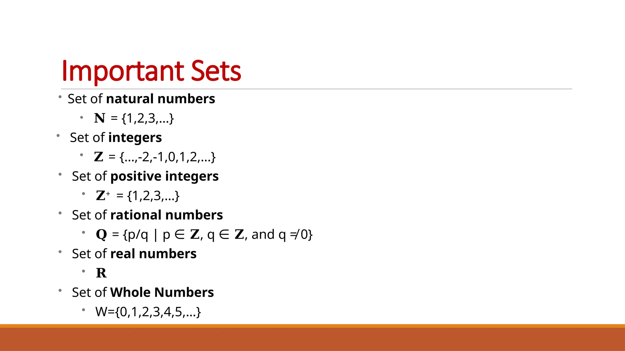 • Set of natural numbers
• 𝐍 = {1,2,3,…}
• Set of integers
• 𝐙 = {…,-2,-1,0,1,2,…}
• Set of positive integers
• 𝐙+ = {1,2,3,…}
• Set of rational numbers
• 𝐐 = {p/q | p ∈ 𝐙, q ∈ 𝐙, and q ≠ 0}
• Set of real numbers
• 𝐑
• Set of Whole Numbers
• W={0,1,2,3,4,5,…}
Important Sets
 