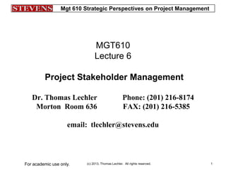 Mgt 610 Strategic Perspectives on Project Management
(c) 2013, Thomas Lechler. All rights reserved.For academic use only. 1
MGT610
Lecture 6
Project Stakeholder Management
Dr. Thomas Lechler Phone: (201) 216-8174
Morton Room 636 FAX: (201) 216-5385
email: tlechler@stevens.edu
 