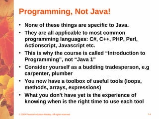 © 2004 Pearson Addison-Wesley. All rights reserved 7-4
Programming, Not Java!
• None of these things are specific to Java.
• They are all applicable to most common
programming languages: C#, C++, PHP, Perl,
Actionscript, Javascript etc.
• This is why the course is called “Introduction to
Programming”, not “Java 1”
• Consider yourself as a budding tradesperson, e.g
carpenter, plumber
• You now have a toolbox of useful tools (loops,
methods, arrays, expressions)
• What you don't have yet is the experience of
knowing when is the right time to use each tool
 