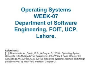 Operating Systems
WEEK-07
Department of Software
Engineering, FOIT, UCP,
Lahore.
References:
[1] Silberschatz, A., Galvin, P. B., & Gagne, G. (2018). Operating System
Concepts, 10e Abridged Print Companion. John Wiley & Sons. Chapter-01
[2] Stallings, W., & Paul, G. K. (2012). Operating systems: internals and design
principles (Vol. 9). New York: Pearson. Chapter-01
 