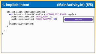 btn_set_alarm.setOnClickListener {
val intent = Intent(AlarmClock.ACTION_SET_ALARM).apply {
putExtra(AlarmClock.EXTRA_HOUR, 7);
putExtra(AlarmClock.EXTRA_MINUTES, 30)
}
startActivity(intent)
}
}
}
1. Implicit Intent (MainActivity.kt) (5/5)
 