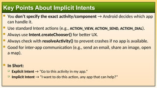  You don’t specify the exact activity/component → Android decides which app
can handle it.
 Use standard Intent actions (e.g., ACTION_VIEW, ACTION_SEND, ACTION_DIAL).
 Always use Intent.createChooser() for better UX.
 Always check with resolveActivity() to prevent crashes if no app is available.
 Good for inter-app communication (e.g., send an email, share an image, open
a map).
 In Short:
 Explicit Intent → “Go to this activity in my app.”
 Implicit Intent → “I want to do this action, any app that can help?”
Key Points About Implicit Intents
 