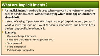  An Implicit Intent in Android is used when you want the system (or another
app) to handle an action, without specifying which exact app or component
should do it.
 Instead of saying “Open SecondActivity in my app” (explicit intent), you say “I
want to share this text” or “I want to open this webpage”, and Android finds
the best app available to handle it.
 Example:
 Open a webpage in browser
 Share data (text/document/image/video etc.)
 Send an email
 Make a phone call
 Pick an image from gallery
What are Implicit Intents?
 