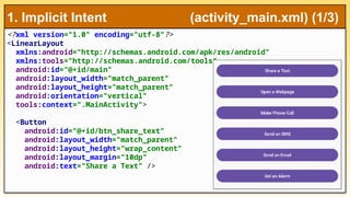 <?xml version="1.0" encoding="utf-8"?>
<LinearLayout
xmlns:android="http://schemas.android.com/apk/res/android"
xmlns:tools="http://schemas.android.com/tools"
android:id="@+id/main"
android:layout_width="match_parent"
android:layout_height="match_parent"
android:orientation="vertical"
tools:context=".MainActivity">
<Button
android:id="@+id/btn_share_text"
android:layout_width="match_parent"
android:layout_height="wrap_content"
android:layout_margin="10dp"
android:text="Share a Text" />
1. Implicit Intent (activity_main.xml) (1/3)
 