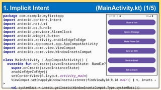 package com.example.myfirstapp
import android.content.Intent
import android.net.Uri
import android.os.Bundle
import android.provider.AlarmClock
import android.widget.Button
import androidx.activity.enableEdgeToEdge
import androidx.appcompat.app.AppCompatActivity
import androidx.core.view.ViewCompat
import androidx.core.view.WindowInsetsCompat
class MainActivity : AppCompatActivity() {
override fun onCreate(savedInstanceState: Bundle?) {
super.onCreate(savedInstanceState)
enableEdgeToEdge()
setContentView(R.layout.activity_main)
ViewCompat.setOnApplyWindowInsetsListener(findViewById(R.id.main)) { v, insets -
>
val systemBars = insets.getInsets(WindowInsetsCompat.Type.systemBars())
1. Implicit Intent (MainActivity.kt) (1/5)
 