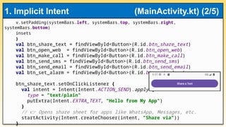 v.setPadding(systemBars.left, systemBars.top, systemBars.right,
systemBars.bottom)
insets
}
val btn_share_text = findViewById<Button>(R.id.btn_share_text)
val btn_open_web = findViewById<Button>(R.id.btn_open_web)
val btn_make_call = findViewById<Button>(R.id.btn_make_call)
val btn_send_sms = findViewById<Button>(R.id.btn_send_sms)
val btn_send_email = findViewById<Button>(R.id.btn_send_email)
val btn_set_alarm = findViewById<Button>(R.id.btn_set_alarm)
btn_share_text.setOnClickListener {
val intent = Intent(Intent.ACTION_SEND).apply {
type = "text/plain"
putExtra(Intent.EXTRA_TEXT, "Hello from My App")
}
// Opens share sheet for apps like WhatsApp, Messages, etc.
👉
startActivity(Intent.createChooser(intent, "Share via"))
}
1. Implicit Intent (MainActivity.kt) (2/5)
 