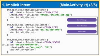 btn_open_web.setOnClickListener {
val intent = Intent(Intent.ACTION_VIEW)
intent.data = Uri.parse("https://chishti.web.app")
startActivity(intent)
}
btn_make_call.setOnClickListener {
val intent = Intent(Intent.ACTION_DIAL)
intent.data = Uri.parse("tel:03340644440")
startActivity(intent)
}
btn_send_sms.setOnClickListener {
val intent = Intent(Intent.ACTION_SENDTO,
Uri.parse("smsto:03340644440"))
intent.putExtra("sms_body", "Hi!")
startActivity(intent)
}
1. Implicit Intent (MainActivity.kt) (3/5)
 