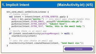 btn_send_email.setOnClickListener {
// Create intent
val intent = Intent(Intent.ACTION_SENDTO).apply {
data = Uri.parse("mailto:") // only email apps should handle this
putExtra(Intent.EXTRA_EMAIL, arrayOf("chishti@iiu.edu.pk"))
putExtra(Intent.EXTRA_SUBJECT, "Subject here")
putExtra(Intent.EXTRA_TEXT, "Hello, this is the email body.")
}
// Verify there is an email app
if (intent.resolveActivity(packageManager) != null) {
startActivity(intent)
}
// Lets the user choose an email app.
startActivity(Intent.createChooser(intent, "Send Email via:"))
}
1. Implicit Intent (MainActivity.kt) (4/5)
 