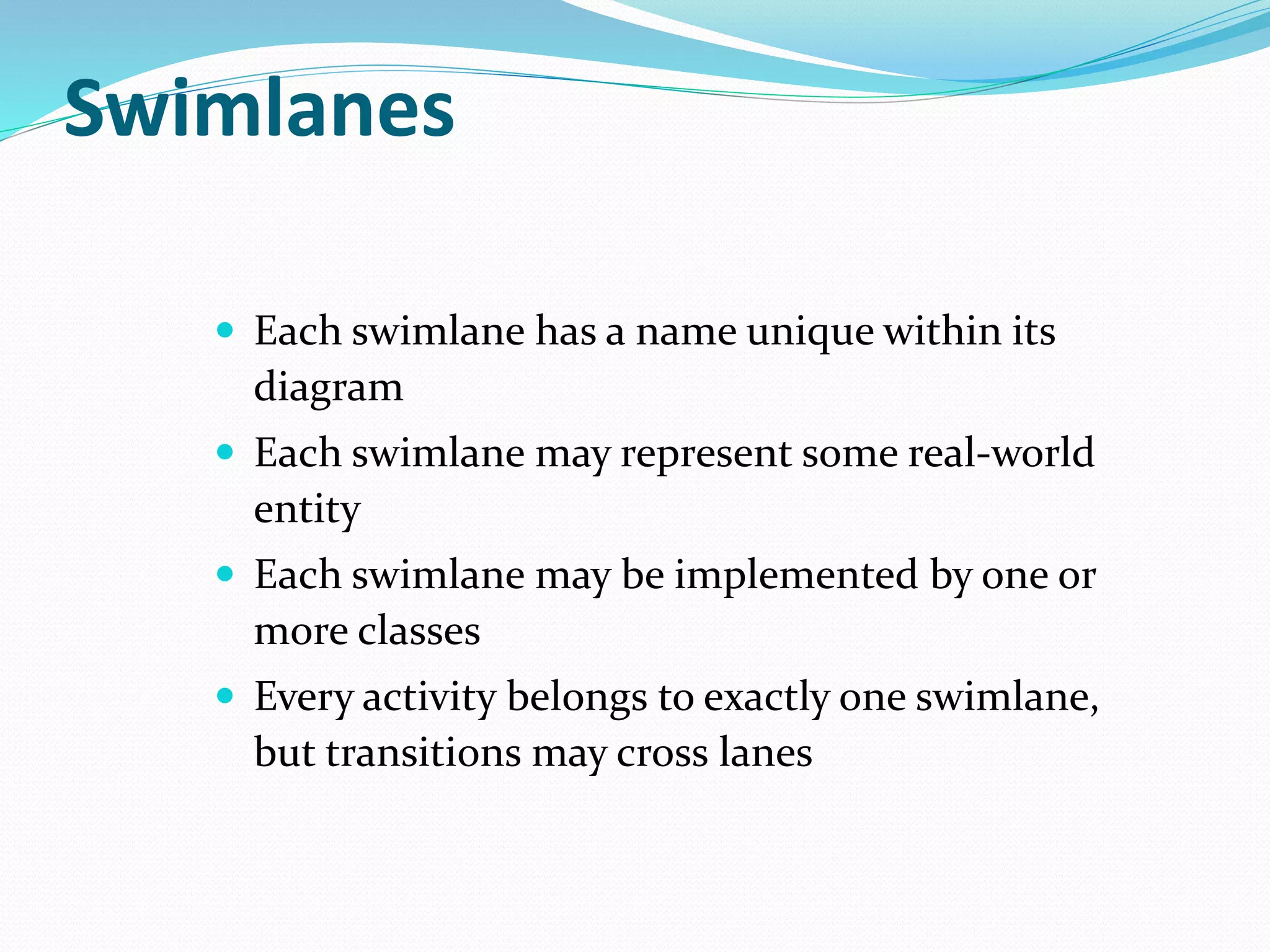  Each swimlane has a name unique within its
diagram
 Each swimlane may represent some real-world
entity
 Each swimlane may be implemented by one or
more classes
 Every activity belongs to exactly one swimlane,
but transitions may cross lanes
Swimlanes
 