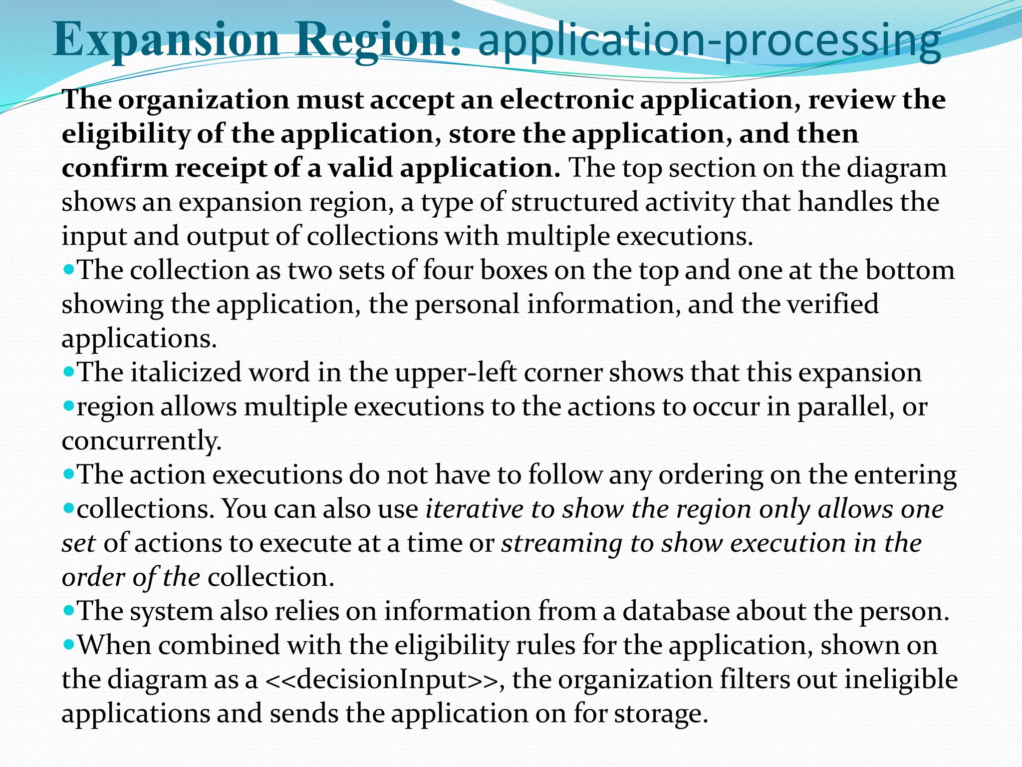 The organization must accept an electronic application, review the
eligibility of the application, store the application, and then
confirm receipt of a valid application. The top section on the diagram
shows an expansion region, a type of structured activity that handles the
input and output of collections with multiple executions.
The collection as two sets of four boxes on the top and one at the bottom
showing the application, the personal information, and the verified
applications.
The italicized word in the upper-left corner shows that this expansion
region allows multiple executions to the actions to occur in parallel, or
concurrently.
The action executions do not have to follow any ordering on the entering
collections. You can also use iterative to show the region only allows one
set of actions to execute at a time or streaming to show execution in the
order of the collection.
The system also relies on information from a database about the person.
When combined with the eligibility rules for the application, shown on
the diagram as a <<decisionInput>>, the organization filters out ineligible
applications and sends the application on for storage.
Expansion Region: application-processing
 