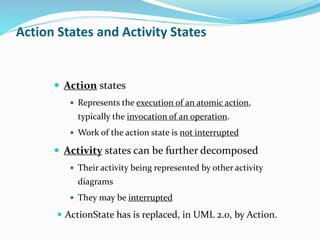  Action states
 Represents the execution of an atomic action,
typically the invocation of an operation.
 Work of the action state is not interrupted
 Activity states can be further decomposed
 Their activity being represented by other activity
diagrams
 They may be interrupted
 ActionState has is replaced, in UML 2.0, by Action.
Action States and Activity States
 