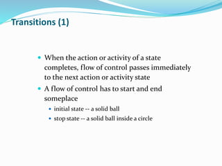  When the action or activity of a state
completes, flow of control passes immediately
to the next action or activity state
 A flow of control has to start and end
someplace
 initial state -- a solid ball
 stop state -- a solid ball inside a circle
Transitions (1)
 