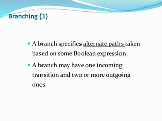  A branch specifies alternate paths taken
based on some Boolean expression
 A branch may have one incoming
transition and two or more outgoing
ones
Branching (1)
 