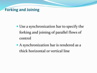  Use a synchronization bar to specify the
forking and joining of parallel flows of
control
 A synchronization bar is rendered as a
thick horizontal or vertical line
Forking and Joining
 