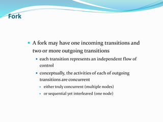  A fork may have one incoming transitions and
two or more outgoing transitions
 each transition represents an independent flow of
control
 conceptually, the activities of each of outgoing
transitions are concurrent
 either truly concurrent (multiple nodes)
 or sequential yet interleaved (one node)
Fork
 