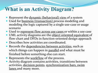 What is an Activity Diagram?
 Represent the dynamic (behavioral) view of a system
 Used for business (transaction) process modeling and
modeling the logic captured by a single use-case or usage
scenario
 Used to represent flow across use cases or within a use case
 UML activity diagrams are the object oriented equivalent of
flow chart and DFDs in function-oriented design approach
 Describes how activities are coordinated.
 Records the dependencies between activities, such as
which things can happen in parallel and what must be
finished before something else can start.
 Represents the workflow of the process.
 Activity diagram contains activities, transitions between
activities, decision points, synchronization bars, swim
lanes and many more.
 