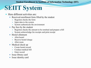 SEIIT System
 Here different activities are:
 Received enrollment form filled by the student
 Registrar checks the form
 Input data to the system
 System authenticate the environment
 Pay fees by the student
 Registrar checks the amount to be remitted and prepare a bill
 System acknowledge fee receipts and print receipt
 Hostel allotment
 Allot hostel
 Receive hostel charge
 Allot room
 Medical check up
 Create hostel record
 Conduct medical bill
 Enter record
 Issue library card
 Issue identity card
Student Enrollment in Institute of Information Technology (IIT)
 
