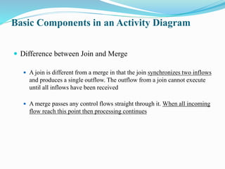 Basic Components in an Activity Diagram
 Difference between Join and Merge
 A join is different from a merge in that the join synchronizes two inflows
and produces a single outflow. The outflow from a join cannot execute
until all inflows have been received
 A merge passes any control flows straight through it. When all incoming
flow reach this point then processing continues
 