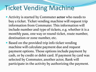  Activity is started by Commuter actor who needs to
buy a ticket. Ticket vending machine will request trip
information from Commuter. This information will
include number and type of tickets, e.g. whether it is a
monthly pass, one way or round ticket, route number,
destination or zone number, etc.
 Based on the provided trip info ticket vending
machine will calculate payment due and request
payment options. Those options include payment by
cash, or by credit or debit card. If payment by card was
selected by Commuter, another actor, Bank will
participate in the activity by authorizing the payment.
Ticket Vending Machine
 