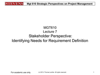 Mgt 610 Strategic Perspectives on Project Management
(c) 2013, Thomas Lechler. All rights reserved.For academic use only. 1
MGT610
Lecture 7
Stakeholder Perspective:
Identifying Needs for Requirement Definition
 