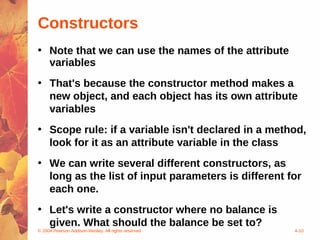 Constructors
• Note that we can use the names of the attribute
  variables
• That's because the constructor method makes a
  new object, and each object has its own attribute
  variables
• Scope rule: if a variable isn't declared in a method,
  look for it as an attribute variable in the class
• We can write several different constructors, as
  long as the list of input parameters is different for
  each one.
• Let's write a constructor where no balance is
  given. What should the balance be set to?
© 2004 Pearson Addison-Wesley. All rights reserved   4-10
 