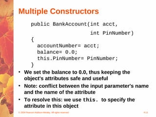 Multiple Constructors
            public BankAccount(int acct,
                                                     int PinNumber)
            {
                  accountNumber= acct;
                  balance= 0.0;
                  this.PinNumber= PinNumber;
     }
• We set the balance to 0.0, thus keeping the
  object's attributes safe and useful
• Note: conflict between the input parameter's name
  and the name of the attribute
• To resolve this: we use this. to specify the
  attribute in this object
© 2004 Pearson Addison-Wesley. All rights reserved                    4-11
 