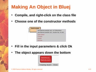 Making An Object in Bluej
• Compile, and right-click on the class file
• Choose one of the constructor methods




• Fill in the input parameters & click Ok
• The object appears down the bottom




© 2004 Pearson Addison-Wesley. All rights reserved   4-12
 