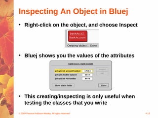 Inspecting An Object in Bluej
• Right-click on the object, and choose Inspect




• Bluej shows you the values of the attributes




• This creating/inspecting is only useful when
  testing the classes that you write
© 2004 Pearson Addison-Wesley. All rights reserved   4-13
 