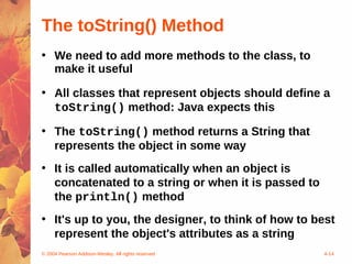 The toString() Method
• We need to add more methods to the class, to
  make it useful

• All classes that represent objects should define a
  toString() method: Java expects this

• The toString() method returns a String that
  represents the object in some way
• It is called automatically when an object is
  concatenated to a string or when it is passed to
  the println() method
• It's up to you, the designer, to think of how to best
  represent the object's attributes as a string
© 2004 Pearson Addison-Wesley. All rights reserved   4-14
 