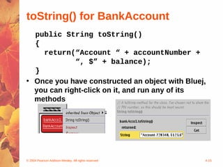 toString() for BankAccount
  public String toString()
  {
    return(“Account “ + accountNumber +
             “, $” + balance);
  }
• Once you have constructed an object with Bluej,
  you can right-click on it, and run any of its
  methods




© 2004 Pearson Addison-Wesley. All rights reserved   4-15
 