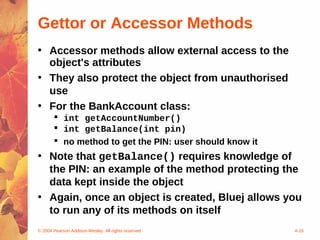 Gettor or Accessor Methods
• Accessor methods allow external access to the
  object's attributes
• They also protect the object from unauthorised
  use
• For the BankAccount class:
        int getAccountNumber()
        int getBalance(int pin)
        no method to get the PIN: user should know it
• Note that getBalance() requires knowledge of
  the PIN: an example of the method protecting the
  data kept inside the object
• Again, once an object is created, Bluej allows you
  to run any of its methods on itself
© 2004 Pearson Addison-Wesley. All rights reserved       4-16
 