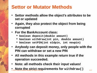 Settor or Mutator Methods
• Settor methods allow the object's attributes to be
  set or updated
• Again, they also protect the object from being
  corrupted
• For the BankAccount class:
    boolean deposit(double amount)
    boolean withdraw(int pin, double amount)
    boolean setPIN(int oldpin, int newpin)
• Anybody can deposit money, only people with the
     PIN can withdraw or set a new PIN
• All methods in this example return true if the
     operation succeeded.
• Note: all methods check their input values!
• 2004 Pearson Addison-Wesley. All rights reserved
©
     Note the strict requirements for withdraw()   4-17
 