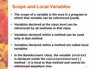 Scope and Local Variables
• The scope of a variable is the area in a program in
  which that variable can be referenced (used)

• Variables declared at the class level can be
  referenced by all methods in that class

• Variables declared within a method can be used
  only in that method

• Variables declared within a method are called local
  variables

• In the BankAccount class, the variable interest
     is declared inside the calculateInterest()
     method - it is local to that method and cannot be
     referenced anywhere else
© 2004 Pearson Addison-Wesley. All rights reserved    4-19
 