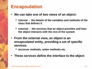 Encapsulation
• We can take one of two views of an object:
        internal - the details of the variables and methods of the
         class that defines it

        external - the services that an object provides and how
         the object interacts with the rest of the system

• From the external view, an object is an
  encapsulated entity, providing a set of specific
  services
        accessor methods, settor methods etc.

• These services define the interface to the object


© 2004 Pearson Addison-Wesley. All rights reserved              4-20
 