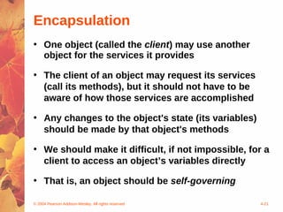 Encapsulation
• One object (called the client) may use another
  object for the services it provides

• The client of an object may request its services
  (call its methods), but it should not have to be
  aware of how those services are accomplished

• Any changes to the object's state (its variables)
  should be made by that object's methods

• We should make it difficult, if not impossible, for a
  client to access an object’s variables directly

• That is, an object should be self-governing

© 2004 Pearson Addison-Wesley. All rights reserved    4-21
 