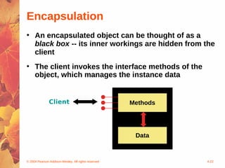 Encapsulation
• An encapsulated object can be thought of as a
  black box -- its inner workings are hidden from the
  client
• The client invokes the interface methods of the
  object, which manages the instance data


               Client                                Methods




                                                      Data



© 2004 Pearson Addison-Wesley. All rights reserved             4-22
 