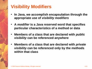 Visibility Modifiers
• In Java, we accomplish encapsulation through the
  appropriate use of visibility modifiers

• A modifier is a Java reserved word that specifies
  particular characteristics of a method or data
• Members of a class that are declared with public
  visibility can be referenced anywhere

• Members of a class that are declared with private
  visibility can be referenced only by the methods
  within that class



© 2004 Pearson Addison-Wesley. All rights reserved   4-23
 